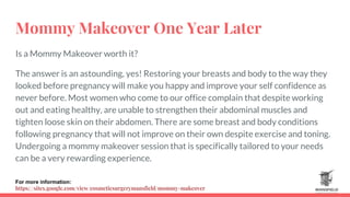 Mommy Makeover One Year Later
Is a Mommy Makeover worth it?
The answer is an astounding, yes! Restoring your breasts and body to the way they
looked before pregnancy will make you happy and improve your self confidence as
never before. Most women who come to our office complain that despite working
out and eating healthy, are unable to strengthen their abdominal muscles and
tighten loose skin on their abdomen. There are some breast and body conditions
following pregnancy that will not improve on their own despite exercise and toning.
Undergoing a mommy makeover session that is specifically tailored to your needs
can be a very rewarding experience.
For more information:
https://sites.google.com/view/cosmeticsurgerymansfield/mommy-makeover
 