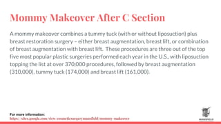 Mommy Makeover After C Section
A mommy makeover combines a tummy tuck (with or without liposuction) plus
breast restoration surgery – either breast augmentation, breast lift, or combination
of breast augmentation with breast lift. These procedures are three out of the top
five most popular plastic surgeries performed each year in the U.S., with liposuction
topping the list at over 370,000 procedures, followed by breast augmentation
(310,000), tummy tuck (174,000) and breast lift (161,000).
For more information:
https://sites.google.com/view/cosmeticsurgerymansfield/mommy-makeover
 