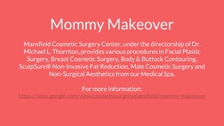 Mommy Makeover
Mansfield Cosmetic Surgery Center, under the directorship of Dr.
Michael L. Thornton, provides various procedures in Facial Plastic
Surgery, Breast Cosmetic Surgery, Body & Buttock Contouring,
SculpSure® Non-Invasive Fat Reduction, Male Cosmetic Surgery and
Non-Surgical Aesthetics from our Medical Spa.
For more information:
https://sites.google.com/view/cosmeticsurgerymansfield/mommy-makeover
 