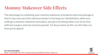 Mommy Makeover Side Effects
The advantage to combining your mommy makeover procedures into one package is
that it may save you time and even money in the long run. Nonetheless, when you
undergo a mommy makeover procedure, you get everything taken care of at once,
with one surgery and one recovery period. For busy moms on the run, this idea can
have great appeal.
For more information:
https://sites.google.com/view/cosmeticsurgerymansfield/mommy-makeover
 