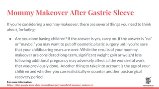 Mommy Makeover After Gastric Sleeve
If you’re considering a mommy makeover, there are several things you need to think
about, including:
● Are you done having children? If the answer is yes, carry on. If the answer is “no”
or “maybe,” you may want to put off cosmetic plastic surgery until you’re sure
that your childbearing years are over. While the results of your mommy
makeover are considered long-term, significant weight gain or weight loss
following additional pregnancy may adversely affect all the wonderful work
that was previously done. Another thing to take into account is the age of your
children and whether you can realistically encounter another postsurgical
recovery period.
For more information:
https://sites.google.com/view/cosmeticsurgerymansfield/mommy-makeover
 