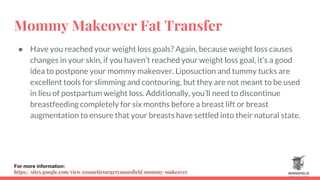 Mommy Makeover Fat Transfer
● Have you reached your weight loss goals? Again, because weight loss causes
changes in your skin, if you haven’t reached your weight loss goal, it’s a good
idea to postpone your mommy makeover. Liposuction and tummy tucks are
excellent tools for slimming and contouring, but they are not meant to be used
in lieu of postpartum weight loss. Additionally, you’ll need to discontinue
breastfeeding completely for six months before a breast lift or breast
augmentation to ensure that your breasts have settled into their natural state.
For more information:
https://sites.google.com/view/cosmeticsurgerymansfield/mommy-makeover
 