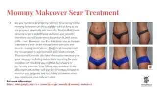 Mommy Makeover Scar Treatment
● Do you have time to properly recover? Recovering from a
mommy makeover can be straightforward as long as you
are prepared physically and mentally. Realize that you’re
desiring surgery on both your abdomen and breasts;
therefore, you will experience discomfort in both areas,
collectively. However, don’t let this deter you, as the pain
is temporary and can be managed with pain pills and
muscle relaxing medications. The typical time necessary
for recuperation is approximately two weeks and Dr.
Thornton will provide all of the information necessary for
your recovery, including instructions on caring for your
incisions and how long you might be out of work or
performing exercise. Your follow-up appointments are
also important, as they will give Dr. Thornton a chance to
monitor your progress and accurately determine when
you can resume your daily activities.
For more information:
https://sites.google.com/view/cosmeticsurgerymansfield/mommy-makeover
 