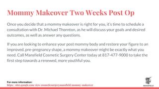 Mommy Makeover Two Weeks Post Op
Once you decide that a mommy makeover is right for you, it’s time to schedule a
consultation with Dr. Michael Thornton, as he will discuss your goals and desired
outcomes, as well as answer any questions.
If you are looking to enhance your post mommy body and restore your figure to an
improved, pre-pregnancy shape, a mommy makeover might be exactly what you
need. Call Mansfield Cosmetic Surgery Center today at 817-477-9000 to take the
first step towards a renewed, more youthful you.
For more information:
https://sites.google.com/view/cosmeticsurgerymansfield/mommy-makeover
 