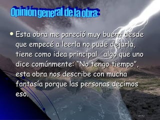 Esta obra me pareció muy buena desde que empecé a leerla no pude dejarla, tiene como idea principal  algo que uno dice comúnmente: “No tengo tiempo”, esta obra nos describe con mucha fantasía porque las personas decimos eso. Opinión general de la obra: 