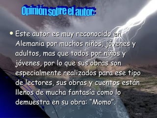 Este autor es muy reconocido en Alemania por muchos niños, jóvenes y adultos, mas que todos por niños y jóvenes, por lo que sus obras son especialmente realizados para ese tipo de lectores, sus obras y cuentos están llenos de mucha fantasía como lo demuestra en su obra: “Momo”. Opinión sobre el autor: 