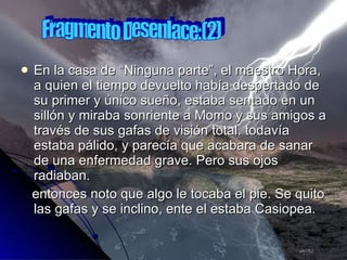 En la casa de “Ninguna parte”, el maestro Hora, a quien el tiempo devuelto había despertado de su primer y único sueño, estaba sentado en un sillón y miraba sonriente a Momo y sus amigos a través de sus gafas de visión total. todavía estaba pálido, y parecía que acabara de sanar de una enfermedad grave. Pero sus ojos radiaban. entonces noto que algo le tocaba el pie. Se quito las gafas y se inclino, ente el estaba Casiopea. Fragmento Desenlace:(2) 