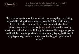 How do you see the role of mobile for your brand(s)  changing, if at all, over the next 12 months? “ Like to integrate mob...
