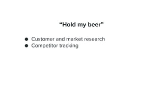 “Hold my beer”
● Customer and market research
● Competitor tracking
 
