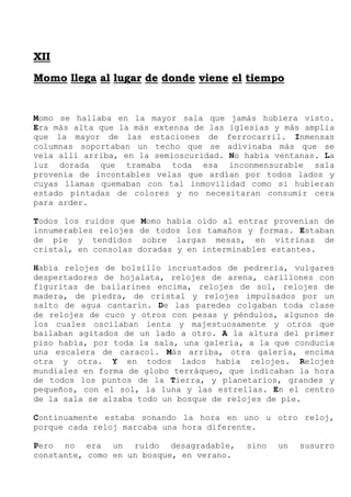 X
XI
II
I
M
Mo
om
mo
o l
ll
le
eg
ga
a a
al
l l
lu
ug
ga
ar
r d
de
e d
do
on
nd
de
e v
vi
ie
en
ne
e e
el
l t
ti
ie
em
mp
po
o
Momo se hallaba en la mayor sala que jamás hubiera visto.
Era más alta que la más extensa de las iglesias y más amplia
que la mayor de las estaciones de ferrocarril. Inmensas
columnas soportaban un techo que se adivinaba más que se
veía allí arriba, en la semioscuridad. No había ventanas. La
luz dorada que tramaba toda esa inconmensurable sala
provenía de incontables velas que ardían por todos lados y
cuyas llamas quemaban con tal inmovilidad como si hubieran
estado pintadas de colores y no necesitaran consumir cera
para arder.
Todos los ruidos que Momo había oído al entrar provenían de
innumerables relojes de todos los tamaños y formas. Estaban
de pie y tendidos sobre largas mesas, en vitrinas de
cristal, en consolas doradas y en interminables estantes.
Había relojes de bolsillo incrustados de pedrería, vulgares
despertadores de hojalata, relojes de arena, carillones con
figuritas de bailarines encima, relojes de sol, relojes de
madera, de piedra, de cristal y relojes impulsados por un
salto de agua cantarín. De las paredes colgaban toda clase
de relojes de cuco y otros con pesas y péndulos, algunos de
los cuales oscilaban lenta y majestuosamente y otros que
bailaban agitados de un lado a otro. A la altura del primer
piso había, por toda la sala, una galería, a la que conducía
una escalera de caracol. Más arriba, otra galería, encima
otra y otra. Y en todos lados había relojes. Relojes
mundiales en forma de globo terráqueo, que indicaban la hora
de todos los puntos de la Tierra, y planetarios, grandes y
pequeños, con el sol, la luna y las estrellas. En el centro
de la sala se alzaba todo un bosque de relojes de pie.
Continuamente estaba sonando la hora en uno u otro reloj,
porque cada reloj marcaba una hora diferente.
Pero no era un ruido desagradable, sino un susurro
constante, como en un bosque, en verano.
 