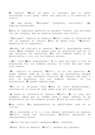 El maestro “Hora” se puso la tortuga, que se había
acurrucado a sus pies, sobre las rodillas y la acarició el
cuello.
—¿Tú qué dices, “Casiopea” —preguntó, sonriendo—. ¿Os
habrían encontrado?
Sobre el caparazón apareció la palabra “nunca”, que brillaba
con tal alegría, que se creería escuchar una risita.
—”Casiopea” —explicó el maestro “Hora”— tiene la facultad de
ver un poquito el futuro. Cosa de media hora. “Exacto”,
apareció en el caparazón.
—Perdón —se corrigió el maestro “Hora”—, exactamente media
hora. Sabe siempre con media hora de antelación qué es lo
que ocurrirá con exactitud. Por eso también sabía si se
encontraría, o no, con los hombres grises.
—¡Ah! —dijo Momo sorprendida—. Y si sabe que aquí o allá se
encontrará con los hombres grises, no tiene más que tomar
otro camino.
—No —replicó el maestro “Hora”—, no es tan sencillo. No
puede cambiar nada de lo que sabe con antelación, porque
sólo sabe lo que realmente ocurrirá. Si supiera que aquí o
allí se encuentra con los hombres grises, se los
encontraría. No puede cambiar nada.
—Eso no lo entiendo —dijo Momo, un tanto decepcionada—,
entonces no le sirve de nada saber algo por adelantado.
—A veces sí —contestó el maestro “Hora”—. En tu caso, por
ejemplo, sabía que si tomaba este o aquel camino, no se
encontraría con los hombres grises. Y eso ya vale algo, ¿no?
Momo calló. Sus pensamientos se embrollaban como en un
ovillo.
—Pero volviendo a ti y a tus amigos —prosiguió el maestro
“Hora”—, tengo que felicitaros. Vuestras pancartas me
impresionaron mucho.
—¿Acaso las has visto? —preguntó Momo, contenta.
—Todas —dijo el maestro “Hora”—, palabra por palabra.
 