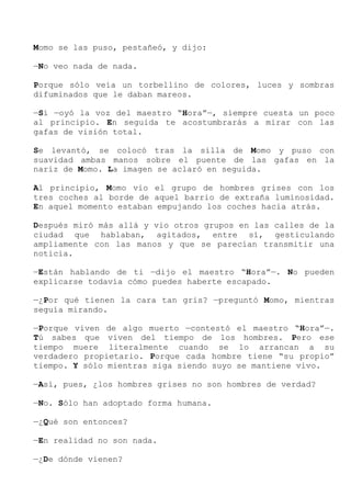 Momo se las puso, pestañeó, y dijo:
—No veo nada de nada.
Porque sólo veía un torbellino de colores, luces y sombras
difuminados que le daban mareos.
—Sí —oyó la voz del maestro “Hora”—, siempre cuesta un poco
al principio. En seguida te acostumbrarás a mirar con las
gafas de visión total.
Se levantó, se colocó tras la silla de Momo y puso con
suavidad ambas manos sobre el puente de las gafas en la
nariz de Momo. La imagen se aclaró en seguida.
Al principio, Momo vio el grupo de hombres grises con los
tres coches al borde de aquel barrio de extraña luminosidad.
En aquel momento estaban empujando los coches hacia atrás.
Después miró más allá y vio otros grupos en las calles de la
ciudad que hablaban, agitados, entre sí, gesticulando
ampliamente con las manos y que se parecían transmitir una
noticia.
—Están hablando de ti —dijo el maestro “Hora”—. No pueden
explicarse todavía cómo puedes haberte escapado.
—¿Por qué tienen la cara tan gris? —preguntó Momo, mientras
seguía mirando.
—Porque viven de algo muerto —contestó el maestro “Hora”—.
Tú sabes que viven del tiempo de los hombres. Pero ese
tiempo muere literalmente cuando se lo arrancan a su
verdadero propietario. Porque cada hombre tiene “su propio”
tiempo. Y sólo mientras siga siendo suyo se mantiene vivo.
—Así, pues, ¿los hombres grises no son hombres de verdad?
—No. Sólo han adoptado forma humana.
—¿Qué son entonces?
—En realidad no son nada.
—¿De dónde vienen?
 