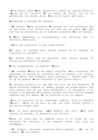 —Pero ahora —dijo Momo pensativa—, ahora se vuelve difícil.
¿Quién es el tercero? Es el menor de todos, sin él no
existirían los otros, dice. Pero es el único que está.
Reflexionó y exclamó de repente:
—¡Es ahora! ¡Este instante! El pasado son los instantes que
ya han sido y el futuro son los que han de venir. Así que
los dos no existirían si no hubiera presente. Eso es verdad.
A Momo empezaban a encendérsele las mejillas por el
esfuerzo. Continuó:
—¿Pero qué significa lo que viene ahora?
Aun así, el tercero sólo existe porque en el segundo se
convierte el primero...
Eso quiere decir que el presente sólo existe porque el
futuro se convierte en pasado.
Miró, sorprendida, al maestro “Hora”.
—¡Es verdad! Nunca se me había ocurrido. Pero entonces, en
realidad, no existe el instante, sólo el pasado o el futuro.
Porque ahora, por ejemplo, este instante... cuando hablo de
él ya ha pasado. Ahora entiendo lo que quiere decir:
Si quieres mirarlo, no ves más que otro de sus hermanos. Y
ahora entiendo también lo demás, porque se puede pensar que
sólo existe uno de los tres hermanos: o el presente, o el
futuro o el pasado. O ninguno, porque uno sólo existe porque
también hay los demás. Se le revuelve a uno la cabeza.
—Pero el acertijo no ha terminado todavía —dijo el maestro
“Hora”—. ¿Cuál es el país en que los tres reinan juntos y
que ellos mismos son?
Momo le miró perpleja. ¿Qué podría ser eso? ¿Qué eran
juntos, el pasado, el presente y el futuro?
Paseó la vista por la inmensa sala, a lo largo de los
millares de relojes, y de repente cruzó sus ojos un
relámpago.
—¡El tiempo! —exclamó, mientras batía palmas—. ¡Sí, es el
tiempo! ¡Es el tiempo!
 