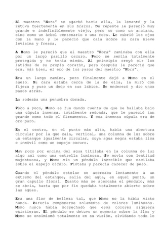 El maestro “Hora” se agachó hacia ella, la levantó y la
retuvo fuertemente en sus brazos. De repente le pareció muy
grande e indefiniblemente viejo, pero no como un anciano,
sino como un árbol centenario o una roca. Le cubrió los ojos
con la mano y le pareció que caía sobre su cara nieve
levísima y fresca.
A Momo le pareció que el maestro “Hora” caminaba con ella
por un largo pasillo oscuro. Pero se sentía totalmente
protegida y no tenía miedo. Al principio creyó oír los
latidos de su propio corazón, pero después le pareció que
era, más bien, el eco de los pasos del maestro “Hora”.
Era un largo camino, pero finalmente dejó a Momo en el
suelo. Su cara estaba cerca de la de ella, la miró con
fijeza y puso un dedo en sus labios. Se enderezó y dio unos
pasos atrás.
La rodeaba una penumbra dorada.
Poco a poco, Momo se fue dando cuenta de que se hallaba bajo
una cúpula inmensa, totalmente redonda, que le pareció tan
grande como todo el firmamento. Y esa inmensa cúpula era de
oro puro.
En el centro, en el punto más alto, había una abertura
circular por la que caía, vertical, una columna de luz sobre
un estanque igualmente circular, cuya agua negra estaba lisa
e inmóvil como un espejo oscuro.
Muy poco por encima del agua titilaba en la columna de luz
algo así como una estrella luminosa. Se movía con lentitud
majestuosa, y Momo vio un péndulo increíble que oscilaba
sobre el espejo oscuro. Flotaba y parecía carecer de peso.
Cuando el péndulo estelar se acercaba lentamente a un
extremo del estanque, salía del agua, en aquel punto, un
gran capullo floral. Cuanto más se acercaba el péndulo, más
se abría, hasta que por fin quedaba totalmente abierto sobre
las aguas.
Era una flor de belleza tal, que Momo no la había visto
nunca. Parecía componerse solamente de colores luminosos.
Momo nunca había sospechado que esos colores siquiera
existieran. El péndulo se detuvo un momento sobre la flor y
Momo se ensimismó totalmente en su visión, olvidando todo lo
 