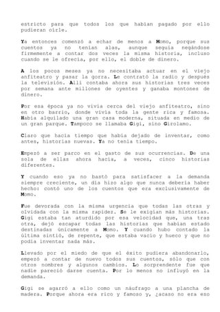 estricto para que todos los que habían pagado por ello
pudieran oírle.
Ya entonces comenzó a echar de menos a Momo, porque sus
cuentos ya no tenían alas, aunque seguía negándose
firmemente a contar dos veces la misma historia, incluso
cuando se le ofrecía, por ello, el doble de dinero.
A los pocos meses ya no necesitaba actuar en el viejo
anfiteatro y pasar la gorra. Le contrató la radio y después
la televisión. Allí contaba ahora sus historias tres veces
por semana ante millones de oyentes y ganaba montones de
dinero.
Por esa época ya no vivía cerca del viejo anfiteatro, sino
en otro barrio, donde vivía toda la gente rica y famosa.
Había alquilado una gran casa moderna, situada en medio de
un gran parque. Tampoco se llamaba Gigi, sino Girolamo.
Claro que hacía tiempo que había dejado de inventar, como
antes, historias nuevas. Ya no tenía tiempo.
Empezó a ser parco en el gasto de sus ocurrencias. De una
sola de ellas ahora hacía, a veces, cinco historias
diferentes.
Y cuando eso ya no bastó para satisfacer a la demanda
siempre creciente, un día hizo algo que nunca debería haber
hecho: contó uno de los cuentos que era exclusivamente de
Momo.
Fue devorada con la misma urgencia que todas las otras y
olvidada con la misma rapidez. Se le exigían más historias.
Gigi estaba tan aturdido por esa velocidad que, una tras
otra, dejó escapar todas las historias que habían estado
destinadas únicamente a Momo. Y cuando hubo contado la
última sintió, de repente, que estaba vacío y hueco y que no
podía inventar nada más.
Llevado por el miedo de que el éxito pudiera abandonarlo,
empezó a contar de nuevo todos sus cuentos, sólo que con
otros nombres y algunos cambios. Lo sorprendente fue que
nadie pareció darse cuenta. Por lo menos no influyó en la
demanda.
Gigi se agarró a ello como un náufrago a una plancha de
madera. Porque ahora era rico y famoso y, ¿acaso no era eso
 