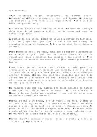 —De acuerdo.
—Muy razonable —dijo, satisfecho, el hombre gris—.
Recuérdelo: Silencio absoluto y cien mil horas. En cuanto
las tengamos le devolvemos a la pequeña Momo. Usted lo pase
bien, mi querido amigo.
Con eso el hombre gris abandonó la sala. La nube de humo que
dejó tras de sí parecía brillar en la oscuridad como un
tenue fuego fatuo.
A partir de esa noche, Beppo no volvió a contar su historia.
Y si le preguntaban por qué la había contado antes, se
encogía, triste, de hombros. A los pocos días le enviaron a
su casa.
Pero Beppo no fue a su casa, sino que se marchó directamente
hacia aquella gran casa con el patio, donde él y sus
compañeros siempre recibían las escobas y los carritos. Tomó
su escoba, se adentró con ella en la gran ciudad y comenzó a
barrer.
Pero ahora ya no barría como antes: a cada paso una
inspiración y a cada inspiración una barrida, sino que ahora
lo hacía de prisa y sin amor por su trabajo, sino sólo por
ahorrar tiempo. Sentía con dolorosa claridad que con ello
renunciaba y traicionaba su más profunda convicción, más
aún, toda su vida anterior, y eso le enfermaba y le llenaba
de odio por lo que hacía.
Si hubiera sido por él, habría preferido morirse de hambre
antes que ser tan infiel a sí mismo. Pero se trataba de
Momo, a la que tenía que rescatar, y ése era el único modo
de ahorrar tiempo que conocía.
Barría de día y de noche, sin ir nunca a su casa. Cuando le
sobrevenía el agotamiento, se sentaba en el banco de algún
parque o sobre el bordillo de la acera y dormía un poco. Al
poco, volvía a levantarse y seguía barriendo. Lo mismo hacía
cuando alguna vez tenía que detenerse a comer alguna cosa.
No volvió a su cabaña cerca del viejo anfiteatro.
Barrió durante semanas y meses. Llegó el otoño y llegó el
invierno, y Beppo barría.
 