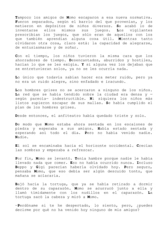 Tampoco los amigos de Momo escaparon a esa nueva normativa.
Fueron separados, según el barrio del que provenían, y los
metieron en depósitos de niños diversos. Se acabó lo de
inventarse ellos mismos sus juegos. Los vigilantes
prescribían los juegos, que sólo eran de aquellos con los
que también aprendían alguna cosa útil. Mientras tanto
olvidaron otra cosa, claro está: la capacidad de alegrarse,
de entusiasmarse y de soñar.
Con el tiempo, los niños tuvieron la misma cara que los
ahorradores de tiempo. Desencantados, aburridos y hostiles,
hacían lo que se les exigía. Y si alguna vez los dejaban que
se entretuvieran solos, ya no se les ocurría nada.
Lo único que todavía sabían hacer era meter ruido, pero ya
no era un ruido alegre, sino enfadado e iracundo.
Los hombres grises no se acercaron a ninguno de los niños.
La red que se había tendido sobre la ciudad era densa y —
según parecía— indestructible. Ni siquiera los niños más
listos supieron escapar de sus mallas. Se había cumplido el
plan de los hombres grises.
Desde entonces, el anfiteatro había quedado triste y solo.
De modo que Momo estaba ahora sentada en los escalones de
piedra y esperaba a sus amigos. Había estado sentada y
esperando así todo el día. Pero no había venido nadie.
Nadie.
El sol se encaminaba hacia el horizonte occidental. Crecían
las sombras y empezaba a refrescar.
Por fin, Momo se levantó. Tenía hambre porque nadie le había
llevado nada que comer. Eso no había ocurrido nunca. Incluso
Beppo y Gigi parecían haberla olvidado hoy. Pero seguro,
pensaba Momo, que eso debía ser algún descuido tonto, que
mañana se aclararía.
Bajó hacia la tortuga, que ya se había retirado a dormir
dentro de su caparazón. Momo se acurrucó junto a ella y
llamó tímidamente con los nudillos en el caparazón. La
tortuga sacó la cabeza y miró a Momo.
—Perdóname si te he despertado, lo siento, pero, ¿puedes
decirme por qué no ha venido hoy ninguno de mis amigos?
 