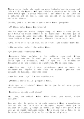 Ahora ya no tenía más apetito, pero todavía quería saber qué
había sido de Beppo. Así que volvió a ponerse en la cola. Y
como temía que la gente volviera a enfadarse si se limitaba
a estarse ahí en medio, otra vez colocó en su bandeja una
serie de cosas.
Cuando, por fin, volvió a estar ante Nino, preguntó:
—¿Y dónde está Beppo Barrendero?
—Te ha esperado mucho tiempo —explicó Nino a toda prisa,
pues temía un nuevo enfado de su clientela—. Pensaba que te
había ocurrido algo terrible. Siempre contaba no sé qué de
unos hombres grises. Ya sabes, siempre fue un poco raro.
—¡Eh, esos dos! —gritó uno, en la cola—. ¿Os habéis dormido?
—¡En seguida, señor! —le gritó Nino.
—¿Y entonces? —preguntó Momo.
—Entonces hizo enfadar a la policía —continuó Nino,
pasándose nervioso la mano por la cara—. Quería, a toda
costa que te buscaran. Por lo que sé, lo encerraron
finalmente en una especie de sanatorio. No sé nada más.
—¡Maldita sea! —gritó uno, colérico—. ¿Qué es esto, un
autoservicio rápido o una sala de espera? ¿Tenéis una
reunión de familia, vosotros dos?
—¡Un instante! —gritó Nino, suplicante.
—¿Todavía sigue allí? —preguntó Momo.
—Creo que no —contestó Nino—. Dicen que lo soltaron porque
era inofensivo.
—Entonces, ¿dónde está ahora?
—Ni idea, de verdad, Momo. Pero ahora, por favor, sigue
adelante.
Una vez más, la gente de la cola apartó a Momo a empujones.
Una vez más, se fue a una de las mesas, esperó hasta que le
dejaron un sitio, y tragó la comida lo mejor que pudo. Esta
vez ya le gustó bastante menos. Está claro que a Momo no se
le ocurrió siquiera dejarse la comida en el plato.
 