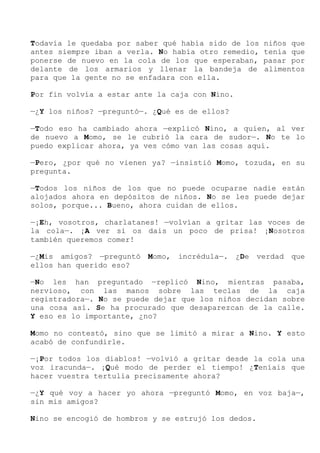 Todavía le quedaba por saber qué había sido de los niños que
antes siempre iban a verla. No había otro remedio, tenía que
ponerse de nuevo en la cola de los que esperaban, pasar por
delante de los armarios y llenar la bandeja de alimentos
para que la gente no se enfadara con ella.
Por fin volvía a estar ante la caja con Nino.
—¿Y los niños? —preguntó—. ¿Qué es de ellos?
—Todo eso ha cambiado ahora —explicó Nino, a quien, al ver
de nuevo a Momo, se le cubrió la cara de sudor—. No te lo
puedo explicar ahora, ya ves cómo van las cosas aquí.
—Pero, ¿por qué no vienen ya? —insistió Momo, tozuda, en su
pregunta.
—Todos los niños de los que no puede ocuparse nadie están
alojados ahora en depósitos de niños. No se les puede dejar
solos, porque... Bueno, ahora cuidan de ellos.
—¡Eh, vosotros, charlatanes! —volvían a gritar las voces de
la cola—. ¡A ver si os dais un poco de prisa! ¡Nosotros
también queremos comer!
—¿Mis amigos? —preguntó Momo, incrédula—. ¿De verdad que
ellos han querido eso?
—No les han preguntado —replicó Nino, mientras pasaba,
nervioso, con las manos sobre las teclas de la caja
registradora—. No se puede dejar que los niños decidan sobre
una cosa así. Se ha procurado que desaparezcan de la calle.
Y eso es lo importante, ¿no?
Momo no contestó, sino que se limitó a mirar a Nino. Y esto
acabó de confundirle.
—¡Por todos los diablos! —volvió a gritar desde la cola una
voz iracunda—. ¡Qué modo de perder el tiempo! ¿Teníais que
hacer vuestra tertulia precisamente ahora?
—¿Y qué voy a hacer yo ahora —preguntó Momo, en voz baja—,
sin mis amigos?
Nino se encogió de hombros y se estrujó los dedos.
 