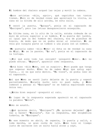 El hombre del chaleco arqueó las cejas y movió la cabeza.
—Esos artistas —dijo, agrio—, qué caprichos tan tontos
tienen. Pero si de verdad crees que apreciará tu visita, su
casa es la última de allí arriba, en esta calle.
Y cerró la puerta. “Lacayo”, ponía en el caparazón de
“Casiopea”, pero las letras desaparecieron enseguida.
La última casa, en lo alto de la calle, estaba rodeada de un
muro de altura superior a un hombre. Y la puerta del jardín,
al igual que la del hombre del chaleco, era de planchas de
hierro, de modo que no se podía mirar al interior. No se
veía por ninguna parte un timbre o una placa con un nombre.
—Me gustaría saber —dijo Momo— si ésta es de verdad la casa
de Gigi. No se le parece. “Lo es”, ponía en el caparazón de
la tortuga.
—¿Por qué está todo tan cerrado? —preguntó Momo—. Así no
puedo entrar. “Espera”, apareció como respuesta.
—Está bien —dijo Momo, con un suspiro—. Pero puede que tenga
que esperar mucho. Cómo ha de saber Gigi que estoy aquí
fuera... si es que está dentro. “Ya viene”, se podía leer en
el caparazón.
Así que Momo se sentó justo delante de la puerta y esperó
pacientemente. Durante mucho rato no pasó nada, y Momo
comenzó a pensar si “Casiopea” no se habría equivocado esta
única vez.
—¿Estás bien segura? —preguntó al rato.
En lugar de la respuesta esperada apareció en el caparazón
la palabra “Adiós”.
Momo se asustó.
—¿Qué quieres decir, “Casiopea”? ¿Ya quieres dejarme? ¿Qué
vas a hacer? “Buscarte”, fue la respuesta, más enigmática
todavía, de “Casiopea”.
En ese momento se abrió, de repente, la puerta y salió, a
toda marcha, un gran coche de lujo. Momo tuvo el tiempo
justo de salvarse con un salto hacia atrás y cayó.
 