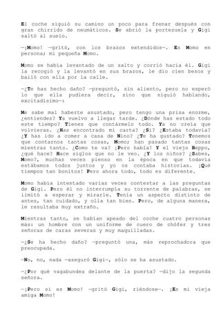 El coche siguió su camino un poco para frenar después con
gran chirrido de neumáticos. Se abrió la portezuela y Gigi
saltó al suelo.
—¡Momo! —gritó, con los brazos extendidos—. Es Momo en
persona; mi pequeña Momo.
Momo se había levantado de un salto y corrió hacia él. Gigi
la recogió y la levantó en sus brazos, le dio cien besos y
bailó con ella por la calle.
—¿Te has hecho daño? —preguntó, sin aliento, pero no esperó
lo que ella pudiera decir, sino que siguió hablando,
excitadísimo—:
Me sabe mal haberte asustado, pero tengo una prisa enorme,
¿entiendes? Ya vuelvo a llegar tarde. ¿Dónde has estado todo
este tiempo? Tienes que contármelo todo. Ya no creía que
volvieras. ¿Has encontrado mi carta? ¿Sí? ¿Estaba todavía?
¿Y has ido a comer a casa de Nino? ¿Te ha gustado? Tenemos
que contarnos tantas cosas, Momo; han pasado tantas cosas
mientras tanto. ¿Como te va? ¡Pero habla! Y el viejo Beppo,
¿qué hace? Hace siglos que no le veo. ¿Y los niños? ¿Sabes,
Momo?, muchas veces pienso en la época en que todavía
estábamos todos juntos y yo os contaba historias. ¡Qué
tiempos tan bonitos! Pero ahora todo, todo es diferente.
Momo había intentado varias veces contestar a las preguntas
de Gigi. Pero él no interrumpía su torrente de palabras, se
limitó a esperar y mirarle. Tenía un aspecto distinto de
antes, tan cuidado, y olía tan bien. Pero, de alguna manera,
le resultaba muy extraño.
Mientras tanto, se habían apeado del coche cuatro personas
más: un hombre con un uniforme de cuero de chófer y tres
señoras de caras severas y muy maquilladas.
—¿Se ha hecho daño? —preguntó una, más reprochadora que
preocupada.
—No, no, nada —aseguró Gigi—, sólo se ha asustado.
—¿Por qué vagabundea delante de la puerta? —dijo la segunda
señora.
—¡Pero si es Momo! —gritó Gigi, riéndose—. ¡Es mi vieja
amiga Momo!
 