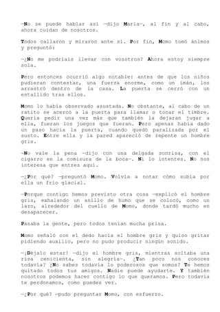 —No se puede hablar así —dijo María—, al fin y al cabo,
ahora cuidan de nosotros.
Todos callaron y miraron ante sí. Por fin, Momo tomó ánimos
y preguntó:
—¿No me podríais llevar con vosotros? Ahora estoy siempre
sola.
Pero entonces ocurrió algo notable: antes de que los niños
pudieran contestar, una fuerza enorme, como un imán, los
arrastró dentro de la casa. La puerta se cerró con un
estallido tras ellos.
Momo lo había observado asustada. No obstante, al cabo de un
ratito se acercó a la puerta para llamar o tocar el timbre.
Quería pedir una vez más que también la dejaran jugar a
ella, fueran los juegos que fueran. Pero apenas había dado
un paso hacia la puerta, cuando quedó paralizada por el
susto. Entre ella y la pared apareció de repente un hombre
gris.
—No vale la pena —dijo con una delgada sonrisa, con el
cigarro en la comisura de la boca—. Ni lo intentes. No nos
interesa que entres aquí.
—¿Por qué? —preguntó Momo. Volvía a notar cómo subía por
ella un frío glacial.
—Porque contigo hemos previsto otra cosa —explicó el hombre
gris, exhalando un anillo de humo que se colocó, como un
lazo, alrededor del cuello de Momo, donde tardó mucho en
desaparecer.
Pasaba la gente, pero todos tenían mucha prisa.
Momo señaló con el dedo hacia el hombre gris y quiso gritar
pidiendo auxilio, pero no pudo producir ningún sonido.
—¡Déjalo estar! —dijo el hombre gris, mientras soltaba una
risa cenicienta, sin alegría—. ¿Tan poco nos conoces
todavía? ¿No sabes todavía lo poderosos que somos? Te hemos
quitado todos tus amigos. Nadie puede ayudarte. Y también
nosotros podemos hacer contigo lo que queramos. Pero todavía
te perdonamos, como puedes ver.
—¿Por qué? —pudo preguntar Momo, con esfuerzo.
 