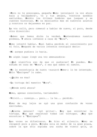 —Pero no te preocupes, pequeña Momo —prosiguió la voz ahora
baja y halagadora—, tú y tus amigos, vosotros quedáis
excluidos. Seréis los últimos hombres que jueguen y se
cuenten historias. No os mezclaréis más en nuestros asuntos
y nosotros os dejaremos en paz.
La voz calló, pero comenzó a hablar de nuevo, al poco, desde
otra dirección:
—Sabes que hemos dicho la verdad. Mantendremos nuestra
promesa. Y ahora llévanos a casa de “Hora”.
Momo intentó hablar. Casi había perdido el conocimiento por
el frío. Después de varios intentos consiguió decir:
—Ni aunque pudiera lo haría.
De algún lugar llegó una voz amenazadora:
—¿Qué significa eso de que si pudieras? Sí puedes. Has
estado en casa de “Hora”, o sea que sabes el camino.
—No lo encontraría de nuevo —susurró Momo—; lo he intentado.
Sólo “Casiopea” lo sabe.
—¿Quién es ésa?
—La tortuga del maestro “Hora”.
—¿Dónde está ahora?
Momo, apenas consciente, tartamudeó:
—Volvió... conmigo... pero... la he... perdido.
Como de muy lejos se oyó una gran confusión de voces
excitadas.
—¡Alarma general! —oyó gritar—. Hay que encontrar la
tortuga. Hay que registrar todas las tortugas. ¡Hay que
encontrar a “Casiopea”!
Las voces se difuminaron. Se hizo el silencio. Momo se
recuperó poco a poco. Estaba sola en medio de la gran plaza,
sobre la que sólo soplaba una racha de viento gris, un
 