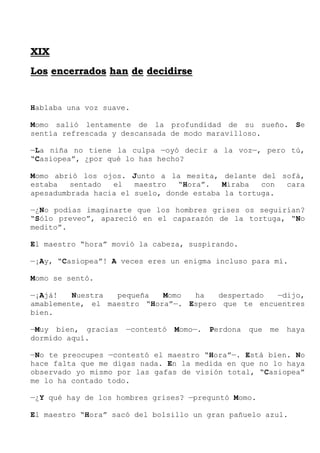 X
XI
IX
X
L
Lo
os
s e
en
nc
ce
er
rr
ra
ad
do
os
s h
ha
an
n d
de
e d
de
ec
ci
id
di
ir
rs
se
e
Hablaba una voz suave.
Momo salió lentamente de la profundidad de su sueño. Se
sentía refrescada y descansada de modo maravilloso.
—La niña no tiene la culpa —oyó decir a la voz—, pero tú,
“Casiopea”, ¿por qué lo has hecho?
Momo abrió los ojos. Junto a la mesita, delante del sofá,
estaba sentado el maestro “Hora”. Miraba con cara
apesadumbrada hacia el suelo, donde estaba la tortuga.
—¿No podías imaginarte que los hombres grises os seguirían?
“Sólo preveo”, apareció en el caparazón de la tortuga, “No
medito”.
El maestro “hora” movió la cabeza, suspirando.
—¡Ay, “Casiopea”! A veces eres un enigma incluso para mí.
Momo se sentó.
—¡Ajá! Nuestra pequeña Momo ha despertado —dijo,
amablemente, el maestro “Hora”—. Espero que te encuentres
bien.
—Muy bien, gracias —contestó Momo—. Perdona que me haya
dormido aquí.
—No te preocupes —contestó el maestro “Hora”—. Está bien. No
hace falta que me digas nada. En la medida en que no lo haya
observado yo mismo por las gafas de visión total, “Casiopea”
me lo ha contado todo.
—¿Y qué hay de los hombres grises? —preguntó Momo.
El maestro “Hora” sacó del bolsillo un gran pañuelo azul.
 