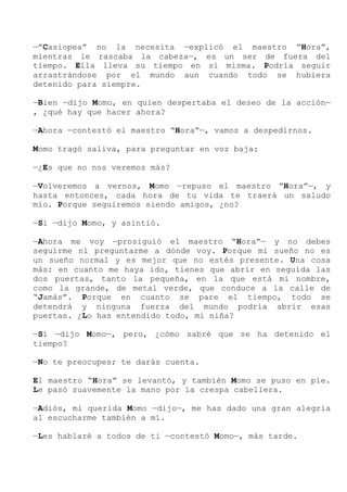 —”Casiopea” no la necesita —explicó el maestro “Hora”,
mientras le rascaba la cabeza—, es un ser de fuera del
tiempo. Ella lleva su tiempo en sí misma. Podría seguir
arrastrándose por el mundo aun cuando todo se hubiera
detenido para siempre.
—Bien —dijo Momo, en quien despertaba el deseo de la acción—
, ¿qué hay que hacer ahora?
—Ahora —contestó el maestro “Hora”—, vamos a despedirnos.
Momo tragó saliva, para preguntar en voz baja:
—¿Es que no nos veremos más?
—Volveremos a vernos, Momo —repuso el maestro “Hora”—, y
hasta entonces, cada hora de tu vida te traerá un saludo
mío. Porque seguiremos siendo amigos, ¿no?
—Sí —dijo Momo, y asintió.
—Ahora me voy —prosiguió el maestro “Hora”— y no debes
seguirme ni preguntarme a dónde voy. Porque mi sueño no es
un sueño normal y es mejor que no estés presente. Una cosa
más: en cuanto me haya ido, tienes que abrir en seguida las
dos puertas, tanto la pequeña, en la que está mi nombre,
como la grande, de metal verde, que conduce a la calle de
“Jamás”. Porque en cuanto se pare el tiempo, todo se
detendrá y ninguna fuerza del mundo podría abrir esas
puertas. ¿Lo has entendido todo, mi niña?
—Sí —dijo Momo—, pero, ¿cómo sabré que se ha detenido el
tiempo?
—No te preocupes; te darás cuenta.
El maestro “Hora” se levantó, y también Momo se puso en pie.
Le pasó suavemente la mano por la crespa cabellera.
—Adiós, mi querida Momo —dijo—, me has dado una gran alegría
al escucharme también a mí.
—Les hablaré a todos de ti —contestó Momo—, más tarde.
 
