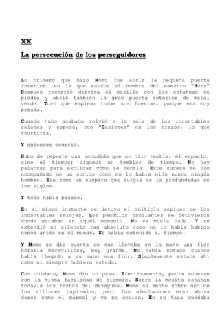 X
XX
X
L
La
a p
pe
er
rs
se
ec
cu
uc
ci
ió
ón
n d
de
e l
lo
os
s p
pe
er
rs
se
eg
gu
ui
id
do
or
re
es
s
Lo primero que hizo Momo fue abrir la pequeña puerta
interior, en la que estaba el nombre del maestro “Hora”
Después recorrió deprisa el pasillo con las estatuas de
piedra y abrió también la gran puerta exterior de metal
verde. Tuvo que emplear todas sus fuerzas, porque era muy
pesada.
Cuando hubo acabado volvió a la sala de los incontables
relojes y esperó, con “Casiopea” en los brazos, lo que
ocurriría.
Y entonces ocurrió.
Hubo de repente una sacudida que no hizo temblar el espacio,
sino el tiempo; digamos un temblor de tiempo. No hay
palabras para explicar cómo se sentía. Este suceso se vio
acompañado de un sonido como no lo había oído nunca ningún
hombre. Era como un suspiro que surgía de la profundidad de
los siglos.
Y todo había pasado.
En el mismo instante se detuvo el múltiple repicar de los
incontables relojes. Los péndulos oscilantes se detuvieron
donde estaban en aquel momento. No se movía nada. Y se
extendió un silencio tan absoluto como no lo había habido
nunca antes en el mundo. Se había detenido el tiempo.
Y Momo se dio cuenta de que llevaba en la mano una flor
horaria maravillosa, muy grande. No había notado cuándo
había llegado a su mano esa flor. Simplemente estaba ahí
como si siempre hubiera estado.
Con cuidado, Momo dio un paso. Efectivamente, podía moverse
con la misma facilidad de siempre. Sobre la mesita estaban
todavía los restos del desayuno. Momo se sentó sobre uno de
los sillones tapizados, pero los almohadones eran ahora
duros como el mármol y ya no cedían. En su taza quedaba
 