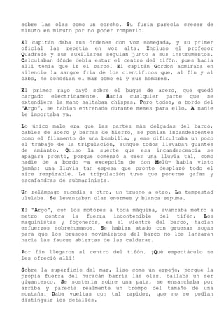 sobre las olas como un corcho. Su furia parecía crecer de
minuto en minuto por no poder romperlo.
El capitán daba sus órdenes con voz sosegada, y su primer
oficial las repetía en voz alta. Incluso el profesor
Quadrado y sus auxiliares seguían junto a sus instrumentos.
Calculaban dónde debía estar el centro del tifón, pues hacia
allí tenía que ir el barco. El capitán Gordon admiraba en
silencio la sangre fría de los científicos que, al fin y al
cabo, no conocían el mar como él y sus hombres.
El primer rayo cayó sobre el buque de acero, que quedó
cargado eléctricamente. Hacia cualquier parte que se
extendiera la mano saltaban chispas. Pero todos, a bordo del
“Argo”, se habían entrenado durante meses para ello. A nadie
le importaba ya.
Lo único malo era que las partes más delgadas del barco,
cables de acero y barras de hierro, se ponían incandescentes
como el filamento de una bombilla, y eso dificultaba un poco
el trabajo de la tripulación, aunque todos llevaban guantes
de amianto. Quiso la suerte que esa incandescencia se
apagara pronto, porque comenzó a caer una lluvia tal, como
nadie de a bordo —a excepción de don Melú— había visto
jamás; una lluvia tan espesa que pronto desplazó todo el
aire respirable. La tripulación tuvo que ponerse gafas y
escafandras de submarinista.
Un relámpago sucedía a otro, un trueno a otro. La tempestad
ululaba. Se levantaban olas enormes y blanca espuma.
El “Argo”, con los motores a toda máquina, avanzaba metro a
metro contra la fuerza incontenible del tifón. Los
maquinistas y fogoneros, en el vientre del barco, hacían
esfuerzos sobrehumanos. Se habían atado con gruesas sogas
para que los bruscos movimientos del barco no los lanzaran
hacia las fauces abiertas de las calderas.
Por fin llegaron al centro del tifón. ¡Qué espectáculo se
les ofreció allí!
Sobre la superficie del mar, liso como un espejo, porque la
propia fuerza del huracán barría las olas, bailaba un ser
gigantesco. Se sostenía sobre una pata, se ensanchaba por
arriba y parecía realmente un trompo del tamaño de una
montaña. Daba vueltas con tal rapidez, que no se podían
distinguir los detalles.
 