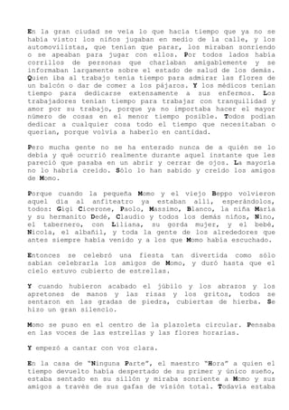 En la gran ciudad se veía lo que hacía tiempo que ya no se
había visto: los niños jugaban en medio de la calle, y los
automovilistas, que tenían que parar, los miraban sonriendo
o se apeaban para jugar con ellos. Por todos lados había
corrillos de personas que charlaban amigablemente y se
informaban largamente sobre el estado de salud de los demás.
Quien iba al trabajo tenía tiempo para admirar las flores de
un balcón o dar de comer a los pájaros. Y los médicos tenían
tiempo para dedicarse extensamente a sus enfermos. Los
trabajadores tenían tiempo para trabajar con tranquilidad y
amor por su trabajo, porque ya no importaba hacer el mayor
número de cosas en el menor tiempo posible. Todos podían
dedicar a cualquier cosa todo el tiempo que necesitaban o
querían, porque volvía a haberlo en cantidad.
Pero mucha gente no se ha enterado nunca de a quién se lo
debía y qué ocurrió realmente durante aquel instante que les
pareció que pasaba en un abrir y cerrar de ojos. La mayoría
no lo habría creído. Sólo lo han sabido y creído los amigos
de Momo.
Porque cuando la pequeña Momo y el viejo Beppo volvieron
aquel día al anfiteatro ya estaban allí, esperándolos,
todos: Gigi Cicerone, Paolo, Massimo, Blanco, la niña María
y su hermanito Dedé, Claudio y todos los demás niños, Nino,
el tabernero, con Liliana, su gorda mujer, y el bebé,
Nicola, el albañil, y toda la gente de los alrededores que
antes siempre había venido y a los que Momo había escuchado.
Entonces se celebró una fiesta tan divertida como sólo
sabían celebrarla los amigos de Momo, y duró hasta que el
cielo estuvo cubierto de estrellas.
Y cuando hubieron acabado el júbilo y los abrazos y los
apretones de manos y las risas y los gritos, todos se
sentaron en las gradas de piedra, cubiertas de hierba. Se
hizo un gran silencio.
Momo se puso en el centro de la plazoleta circular. Pensaba
en las voces de las estrellas y las flores horarias.
Y empezó a cantar con voz clara.
En la casa de “Ninguna Parte”, el maestro “Hora” a quien el
tiempo devuelto había despertado de su primer y único sueño,
estaba sentado en su sillón y miraba sonriente a Momo y sus
amigos a través de sus gafas de visión total. Todavía estaba
 