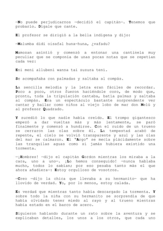 —No puede perjudicarnos —decidió el capitán—. Tenemos que
probarlo. Dígale que cante.
El profesor se dirigió a la bella indígena y dijo:
—Malumba didi oisafal huna—huna, ¿vafadu?
Mamosan asintió y comenzó a entonar una cantinela muy
peculiar que se componía de unas pocas notas que se repetían
cada vez:
Eni meni allubeni wanna tai susura teni.
Se acompañaba con palmadas y saltaba al compás.
La sencilla melodía y la letra eran fáciles de recordar.
Poco a poco, otros fueron haciéndole coro, de modo que,
pronto, toda la tripulación cantaba, batía palmas y saltaba
al compás. Era un espectáculo bastante sorprendente ver
cantar y bailar como niños al viejo lobo de mar don Melú y
al profesor Quadrado.
Y sucedió lo que nadie había creído. El trompo gigantesco
empezó a dar vueltas más y más lentamente, se paró
finalmente y comenzó a hundirse. Con el ruido de un trueno
se cerraron las olas sobre él. La tempestad acabó de
repente, el cielo se volvió transparente y azul y las olas
del mar se calmaron. El “Argo” se mecía plácidamente sobre
las tranquilas aguas como si jamás hubiera existido una
tormenta.
—¡Hombres! —dijo el capitán Gordon mientras los miraba a la
cara, uno a uno—. ¡Lo hemos conseguido! —nunca hablaba
mucho, todos lo sabían; por eso pesaba tanto más el que
ahora añadiera—: Estoy orgulloso de vosotros.
—Creo —dijo la chica que llevaba a su hermanito— que ha
llovido de verdad. Yo, por lo menos, estoy calada.
Es verdad que mientras tanto había descargado la tormenta. Y
sobre todo la niña con su hermanito se sorprendía de que
había olvidado tener miedo al rayo y al trueno mientras
había estado en el barco de acero.
Siguieron hablando durante un rato sobre la aventura y se
explicaban detalles, los unos a los otros, que cada uno
 
