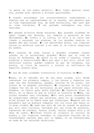 la gente se los podía permitir. Pero todos querían tener
uno, porque eran oyentes y mirones apasionados.
Y cuando escuchaban los acontecimientos conmovedores o
cómicos que se representaban en la escena, les parecía que
la vida representada era, de modo misterioso, más real que
su vida cotidiana. Y les gustaba contemplar esa otra
realidad.
Han pasado milenios desde entonces. Las grandes ciudades de
aquel tiempo han decaído, los templos y palacios se han
derrumbado. El viento y la lluvia, el frío y el calor han
limado y excavado las piedras, de los grandes teatros no
quedan más que ruinas. En los agrietados muros, las cigarras
cantan su monótona canción y es como si la tierra respirara
en sueños.
Pero algunas de esas viejas y grandes ciudades siguen
siendo, en la actualidad, grandes. Claro que la vida en
ellas es diferente. La gente va en coche o tranvía, tiene
teléfono y electricidad. Pero por aquí o por allí, entre los
edificios nuevos, quedan todavía un par de columnas, una
puerta, un trozo de muralla o incluso un anfiteatro de
aquellos lejanos días.
En una de esas ciudades transcurrió la historia de Momo.
Fuera, en el extremo sur de esa gran ciudad, allí donde
comienzan los primeros campos, y las chozas y chabolas son
cada vez más miserables, quedan, ocultas en un pinar, las
ruinas de un pequeño anfiteatro. Ni siquiera en los viejos
tiempos fue uno de los suntuosos; ya por aquel entonces era,
digamos, un teatro para gente humilde. En nuestros días, es
decir, en la época en que se inició la historia de Momo, las
ruinas estaban casi olvidadas. Sólo unos pocos catedráticos
de arqueología sabían que existían, pero no se ocupaban de
ellas porque ya no había nada que investigar. Tampoco era un
monumento que se pudiera comparar con los otros que había en
la gran ciudad. De modo que sólo de vez en cuando se perdían
por allí unos turistas, saltaban por las filas de asientos,
cubiertas de hierbas, hacían ruido, hacían alguna foto y se
iban de nuevo. Entonces volvía el silencio al círculo de
piedra y las cigarras cantaban la siguiente estrofa de su
interminable canción que, por lo demás, no se diferenciaba
en nada de las estrofas anteriores.
 