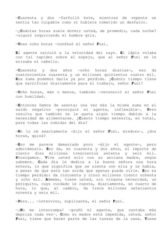 —Cuarenta y dos —farfulló éste, mientras de repente se
sentía tan culpable como si hubiera cometido un desfalco.
—¿Cuántas horas suele dormir usted, de promedio, cada noche?
—siguió inquiriendo el hombre gris.
—Unas ocho horas —confesó el señor Fusi.
El agente calculó a la velocidad del rayo. El lápiz volaba
con tal rapidez sobre el espejo, que al señor Fusi se le
erizaba el cabello.
—Cuarenta y dos años —ocho horas diarias—, eso da
cuatrocientos cuarenta y un millones quinientos cuatro mil.
Esa suma podemos darla ya por perdida. ¿Cuánto tiempo tiene
que sacrificar diariamente para el trabajo, señor Fusi?
—Ocho horas, más o menos, también —reconoció el señor Fusi
con humildad.
—Entonces hemos de asentar una vez más la misma suma en el
saldo negativo —prosiguió el agente, inflexible—. Pero
resulta que también se le gasta algún tiempo debido a la
necesidad de alimentarse. ¿Cuánto tiempo necesita, en total,
para todas las comidas del día?
—No lo sé exactamente —dijo el señor Fusi, miedoso—, ¿dos
horas, quizá?
—Eso me parece demasiado poco —dijo el agente—, pero
admitámoslo. Eso da, en cuarenta y dos años, el importe de
ciento diez millones trescientos setenta y seis mil.
Prosigamos. Vive usted solo con su anciana madre, según
sabemos. Cada día le dedica a la buena señora una hora
entera, lo que significa que se sienta con ella y le habla,
a pesar de que está tan sorda que apenas puede oírle. Eso es
tiempo perdido: da cincuenta y cinco millones ciento ochenta
y ocho mil. Además, tiene usted, sin ninguna necesidad, un
periquito, cuyo cuidado le cuesta, diariamente, un cuarto de
hora, lo que, al cambio, da trece millones setecientos
noventa y seis mil.
—Pero... —intervino, suplicante, el señor Fusi.
—¡No me interrumpa! —gruñó el agente, que contaba más
deprisa cada vez—. Como su madre está impedida, usted, señor
Fusi, tiene que hacer parte de las tareas de la casa. Tiene
 