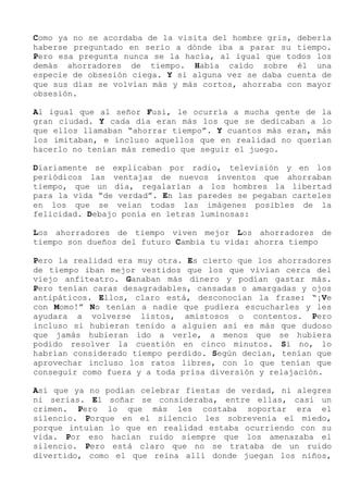 Como ya no se acordaba de la visita del hombre gris, debería
haberse preguntado en serio a dónde iba a parar su tiempo.
Pero esa pregunta nunca se la hacía, al igual que todos los
demás ahorradores de tiempo. Había caído sobre él una
especie de obsesión ciega. Y si alguna vez se daba cuenta de
que sus días se volvían más y más cortos, ahorraba con mayor
obsesión.
Al igual que al señor Fusi, le ocurría a mucha gente de la
gran ciudad. Y cada día eran más los que se dedicaban a lo
que ellos llamaban “ahorrar tiempo”. Y cuantos más eran, más
los imitaban, e incluso aquellos que en realidad no querían
hacerlo no tenían más remedio que seguir el juego.
Diariamente se explicaban por radio, televisión y en los
periódicos las ventajas de nuevos inventos que ahorraban
tiempo, que un día, regalarían a los hombres la libertad
para la vida “de verdad”. En las paredes se pegaban carteles
en los que se veían todas las imágenes posibles de la
felicidad. Debajo ponía en letras luminosas:
Los ahorradores de tiempo viven mejor Los ahorradores de
tiempo son dueños del futuro Cambia tu vida: ahorra tiempo
Pero la realidad era muy otra. Es cierto que los ahorradores
de tiempo iban mejor vestidos que los que vivían cerca del
viejo anfiteatro. Ganaban más dinero y podían gastar más.
Pero tenían caras desagradables, cansadas o amargadas y ojos
antipáticos. Ellos, claro está, desconocían la frase: “¡Ve
con Momo!” No tenían a nadie que pudiera escucharles y les
ayudara a volverse listos, amistosos o contentos. Pero
incluso si hubieran tenido a alguien así es más que dudoso
que jamás hubieran ido a verle, a menos que se hubiera
podido resolver la cuestión en cinco minutos. Si no, lo
habrían considerado tiempo perdido. Según decían, tenían que
aprovechar incluso los ratos libres, con lo que tenían que
conseguir como fuera y a toda prisa diversión y relajación.
Así que ya no podían celebrar fiestas de verdad, ni alegres
ni serias. El soñar se consideraba, entre ellas, casi un
crimen. Pero lo que más les costaba soportar era el
silencio. Porque en el silencio les sobrevenía el miedo,
porque intuían lo que en realidad estaba ocurriendo con su
vida. Por eso hacían ruido siempre que los amenazaba el
silencio. Pero está claro que no se trataba de un ruido
divertido, como el que reina allí donde juegan los niños,
 