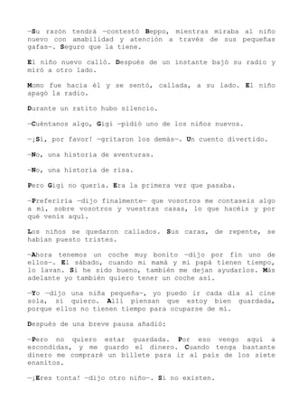 —Su razón tendrá —contestó Beppo, mientras miraba al niño
nuevo con amabilidad y atención a través de sus pequeñas
gafas—. Seguro que la tiene.
El niño nuevo calló. Después de un instante bajó su radio y
miró a otro lado.
Momo fue hacia él y se sentó, callada, a su lado. El niño
apagó la radio.
Durante un ratito hubo silencio.
—Cuéntanos algo, Gigi —pidió uno de los niños nuevos.
—¡Sí, por favor! —gritaron los demás—. Un cuento divertido.
—No, una historia de aventuras.
—No, una historia de risa.
Pero Gigi no quería. Era la primera vez que pasaba.
—Preferiría —dijo finalmente— que vosotros me contaseis algo
a mí, sobre vosotros y vuestras casas, lo que hacéis y por
qué venís aquí.
Los niños se quedaron callados. Sus caras, de repente, se
habían puesto tristes.
—Ahora tenemos un coche muy bonito —dijo por fin uno de
ellos—. El sábado, cuando mi mamá y mi papá tienen tiempo,
lo lavan. Si he sido bueno, también me dejan ayudarlos. Más
adelante yo también quiero tener un coche así.
—Yo —dijo una niña pequeña—, yo puedo ir cada día al cine
sola, si quiero. Allí piensan que estoy bien guardada,
porque ellos no tienen tiempo para ocuparse de mí.
Después de una breve pausa añadió:
—Pero no quiero estar guardada. Por eso vengo aquí a
escondidas, y me guardo el dinero. Cuando tenga bastante
dinero me compraré un billete para ir al país de los siete
enanitos.
—¡Eres tonta! —dijo otro niño—. Si no existen.
 