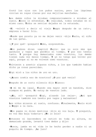 frotó los ojos con los puños sucios, pero las lágrimas
corrían en rayas claras por sus mejillas manchadas.
Los demás niños le miraban comprensivamente o miraban al
suelo. Ahora lo entendían. En realidad, todos estaban en el
mismo caso. Todos se sentían dejados en la estacada.
—Sí —volvió a decir el viejo Beppo después de un rato—,
empieza a hacer frío.
—Puede que pronto ya no me dejen venir —dijo Paolo, el niño
de las gafas.
—¿Y por qué? —preguntó Momo, sorprendida.
—Mis padres dicen —explicó Paolo— que no sois más que
gandules y vagos que perdéis el tiempo. Y por eso tenéis
tanto. Y porque hay demasiados como vosotros, los demás
tienen cada vez menos tiempo. Y yo no tengo que volver por
aquí, porque si no me volveré como vosotros.
Volvieron a asentir algunos niños, a los que también habían
dicho ya cosas parecidas.
Gigi miró a los niños de uno en uno.
—¿Acaso creéis eso de nosotros? ¿O por qué venís?
Después de un corto silencio dijo Blanco:
—A mí me da igual. Cuando sea mayor seré un bandido, dice
siempre mi padre. Yo estoy de vuestro lado.
—¿Ah, sí? —preguntó Gigi, alzando las cejas—. ¿Así que
vosotros también nos tenéis por vagos y maleantes?
Los niños miraron al suelo, confusos. Finalmente, Paolo miró
a Beppo a la cara.
—Mis papás no dicen mentiras —dijo en voz baja. Y preguntó,
en voz más baja todavía—: ¿No lo sois?
Entonces el barrendero se estiró en toda su altura, no
demasiado grande, levantó tres dedos y dijo:
—Nunca, jamás en mi vida le he hecho perder a nadie ni un
poquito de tiempo. ¡Lo juro!
 