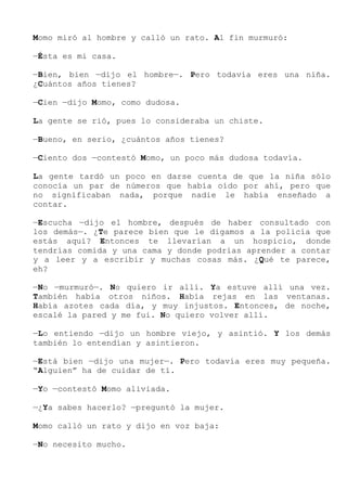 Momo miró al hombre y calló un rato. Al fin murmuró:
—Ésta es mi casa.
—Bien, bien —dijo el hombre—. Pero todavía eres una niña.
¿Cuántos años tienes?
—Cien —dijo Momo, como dudosa.
La gente se rió, pues lo consideraba un chiste.
—Bueno, en serio, ¿cuántos años tienes?
—Ciento dos —contestó Momo, un poco más dudosa todavía.
La gente tardó un poco en darse cuenta de que la niña sólo
conocía un par de números que había oído por ahí, pero que
no significaban nada, porque nadie le había enseñado a
contar.
—Escucha —dijo el hombre, después de haber consultado con
los demás—. ¿Te parece bien que le digamos a la policía que
estás aquí? Entonces te llevarían a un hospicio, donde
tendrías comida y una cama y donde podrías aprender a contar
y a leer y a escribir y muchas cosas más. ¿Qué te parece,
eh?
—No —murmuró—. No quiero ir allí. Ya estuve allí una vez.
También había otros niños. Había rejas en las ventanas.
Había azotes cada día, y muy injustos. Entonces, de noche,
escalé la pared y me fui. No quiero volver allí.
—Lo entiendo —dijo un hombre viejo, y asintió. Y los demás
también lo entendían y asintieron.
—Está bien —dijo una mujer—. Pero todavía eres muy pequeña.
“Alguien” ha de cuidar de ti.
—Yo —contestó Momo aliviada.
—¿Ya sabes hacerlo? —preguntó la mujer.
Momo calló un rato y dijo en voz baja:
—No necesito mucho.
 