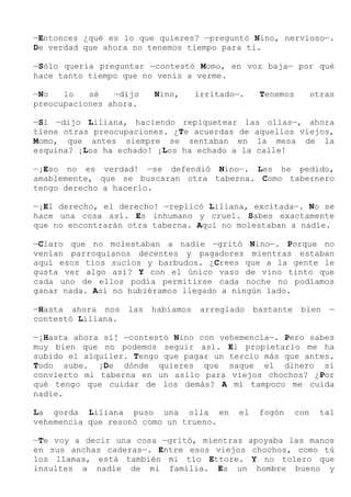 —Entonces ¿qué es lo que quieres? —preguntó Nino, nervioso—.
De verdad que ahora no tenemos tiempo para ti.
—Sólo quería preguntar —contestó Momo, en voz baja— por qué
hace tanto tiempo que no venís a verme.
—No lo sé —dijo Nino, irritado—. Tenemos otras
preocupaciones ahora.
—Sí —dijo Liliana, haciendo repiquetear las ollas—, ahora
tiene otras preocupaciones. ¿Te acuerdas de aquellos viejos,
Momo, que antes siempre se sentaban en la mesa de la
esquina? ¡Los ha echado! ¡Los ha echado a la calle!
—¡Eso no es verdad! —se defendió Nino—. Les he pedido,
amablemente, que se buscaran otra taberna. Como tabernero
tengo derecho a hacerlo.
—¡El derecho, el derecho! —replicó Liliana, excitada—. No se
hace una cosa así. Es inhumano y cruel. Sabes exactamente
que no encontrarán otra taberna. Aquí no molestaban a nadie.
—Claro que no molestaban a nadie —gritó Nino—. Porque no
venían parroquianos decentes y pagadores mientras estaban
aquí esos tíos sucios y barbudos. ¿Crees que a la gente le
gusta ver algo así? Y con el único vaso de vino tinto que
cada uno de ellos podía permitirse cada noche no podíamos
ganar nada. Así no hubiéramos llegado a ningún lado.
—Hasta ahora nos las habíamos arreglado bastante bien —
contestó Liliana.
—¡Hasta ahora sí! —contestó Nino con vehemencia—. Pero sabes
muy bien que no podemos seguir así. El propietario me ha
subido el alquiler. Tengo que pagar un tercio más que antes.
Todo sube. ¡De dónde quieres que saque el dinero si
convierto mi taberna en un asilo para viejos chochos? ¿Por
qué tengo que cuidar de los demás? A mí tampoco me cuida
nadie.
La gorda Liliana puso una olla en el fogón con tal
vehemencia que resonó como un trueno.
—Te voy a decir una cosa —gritó, mientras apoyaba las manos
en sus anchas caderas—. Entre esos viejos chochos, como tú
los llamas, está también mi tío Ettore. Y no tolero que
insultes a nadie de mi familia. Es un hombre bueno y
 