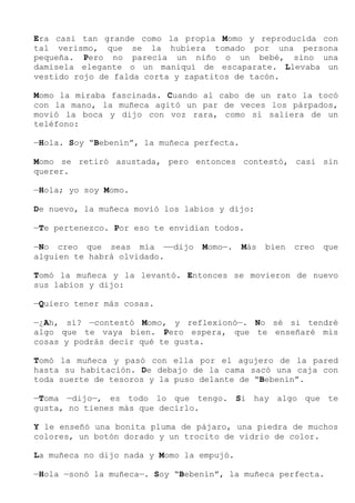 Era casi tan grande como la propia Momo y reproducida con
tal verismo, que se la hubiera tomado por una persona
pequeña. Pero no parecía un niño o un bebé, sino una
damisela elegante o un maniquí de escaparate. Llevaba un
vestido rojo de falda corta y zapatitos de tacón.
Momo la miraba fascinada. Cuando al cabo de un rato la tocó
con la mano, la muñeca agitó un par de veces los párpados,
movió la boca y dijo con voz rara, como si saliera de un
teléfono:
—Hola. Soy “Bebenín”, la muñeca perfecta.
Momo se retiró asustada, pero entonces contestó, casi sin
querer.
—Hola; yo soy Momo.
De nuevo, la muñeca movió los labios y dijo:
—Te pertenezco. Por eso te envidian todos.
—No creo que seas mía ——dijo Momo—. Más bien creo que
alguien te habrá olvidado.
Tomó la muñeca y la levantó. Entonces se movieron de nuevo
sus labios y dijo:
—Quiero tener más cosas.
—¿Ah, sí? —contestó Momo, y reflexionó—. No sé si tendré
algo que te vaya bien. Pero espera, que te enseñaré mis
cosas y podrás decir qué te gusta.
Tomó la muñeca y pasó con ella por el agujero de la pared
hasta su habitación. De debajo de la cama sacó una caja con
toda suerte de tesoros y la puso delante de “Bebenín”.
—Toma —dijo—, es todo lo que tengo. Si hay algo que te
gusta, no tienes más que decirlo.
Y le enseñó una bonita pluma de pájaro, una piedra de muchos
colores, un botón dorado y un trocito de vidrio de color.
La muñeca no dijo nada y Momo la empujó.
—Hola —sonó la muñeca—. Soy “Bebenín”, la muñeca perfecta.
 