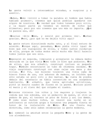 La gente volvió a intercambiar miradas, a suspirar y a
asentir.
—Sabes, Momo —volvió a tomar la palabra el hombre que había
hablado primero—, creemos que quizá podrías quedarte con
alguno de nosotros. Es verdad que todos tenemos poco sitio,
y la mayor parte ya tenemos un montón de niños que
alimentar, pero por eso creemos que uno más no importa. ¿Qué
te parece eso, eh?
—Gracias —dijo Momo, y sonrió por primera vez—. Muchas
gracias. Pero, ¿por qué no me dejáis vivir aquí?
La gente estuvo discutiendo mucho rato, y al final estuvo de
acuerdo. Porque aquí, pensaban, Momo podía vivir igual de
bien que con cualquiera de ellos, y todos juntos cuidarían
de ella, porque de todos modos sería mucho más fácil hacerlo
todos juntos que uno solo.
Empezaron en seguida, limpiaron y arreglaron la cámara medio
derruida en la que vivía Momo todo lo bien que pudieron. Uno
de ellos, que era albañil, construyó incluso un pequeño
hogar. También encontraron un tubo de chimenea oxidado. Un
viejo carpintero construyó con unas cajas una mesa y dos
sillas. Por fin, las mujeres trajeron una vieja cama de
hierro fuera de uso, con adornos de madera, un colchón que
sólo estaba un poco roto y dos mantas. La cueva de piedra
debajo del escenario se había convertido en una acogedora
habitación. El albañil, que tenía aptitudes artísticas,
pintó un bonito cuadro de flores en la pared. Incluso pintó
el marco y el clavo del que colgaba el cuadro.
Entonces vinieron los niños y los mayores y trajeron la
comida que les sobraba, uno un pedacito de queso, el otro un
pedazo de pan, el tercero un poco de fruta y así los demás.
Y como eran muchos niños, se reunió esa noche en el
anfiteatro un nutrido grupo e hicieron una pequeña fiesta en
honor de la instalación de Momo. Fue una fiesta muy
divertida, como sólo saben celebrarlas la gente modesta.
Así comenzó la amistad entre la pequeña Momo y la gente de
los alrededores.
 