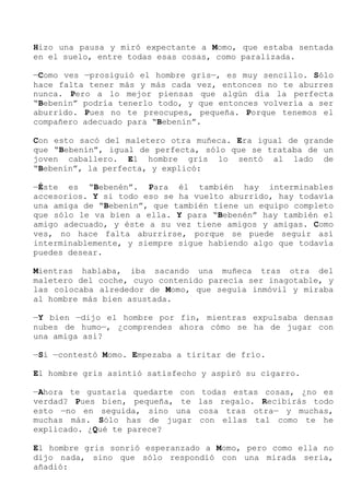 Hizo una pausa y miró expectante a Momo, que estaba sentada
en el suelo, entre todas esas cosas, como paralizada.
—Como ves —prosiguió el hombre gris—, es muy sencillo. Sólo
hace falta tener más y más cada vez, entonces no te aburres
nunca. Pero a lo mejor piensas que algún día la perfecta
“Bebenín” podría tenerlo todo, y que entonces volvería a ser
aburrido. Pues no te preocupes, pequeña. Porque tenemos el
compañero adecuado para “Bebenín”.
Con esto sacó del maletero otra muñeca. Era igual de grande
que “Bebenín”, igual de perfecta, sólo que se trataba de un
joven caballero. El hombre gris lo sentó al lado de
“Bebenín”, la perfecta, y explicó:
—Éste es “Bebenén”. Para él también hay interminables
accesorios. Y si todo eso se ha vuelto aburrido, hay todavía
una amiga de “Bebenín”, que también tiene un equipo completo
que sólo le va bien a ella. Y para “Bebenén” hay también el
amigo adecuado, y éste a su vez tiene amigos y amigas. Como
ves, no hace falta aburrirse, porque se puede seguir así
interminablemente, y siempre sigue habiendo algo que todavía
puedes desear.
Mientras hablaba, iba sacando una muñeca tras otra del
maletero del coche, cuyo contenido parecía ser inagotable, y
las colocaba alrededor de Momo, que seguía inmóvil y miraba
al hombre más bien asustada.
—Y bien —dijo el hombre por fin, mientras expulsaba densas
nubes de humo—, ¿comprendes ahora cómo se ha de jugar con
una amiga así?
—Sí —contestó Momo. Empezaba a tiritar de frío.
El hombre gris asintió satisfecho y aspiró su cigarro.
—Ahora te gustaría quedarte con todas estas cosas, ¿no es
verdad? Pues bien, pequeña, te las regalo. Recibirás todo
esto —no en seguida, sino una cosa tras otra— y muchas,
muchas más. Sólo has de jugar con ellas tal como te he
explicado. ¿Qué te parece?
El hombre gris sonrió esperanzado a Momo, pero como ella no
dijo nada, sino que sólo respondió con una mirada seria,
añadió:
 