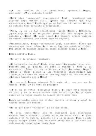 —¿Y las huellas de los neumáticos? —preguntó Beppo,
excitado—. ¿Y el colchón tirado?
—Está bien —respondió evasivamente Gigi—, admitamos que
alguien haya estado allí. ¿Quién nos asegura que haya
encontrado a Momo? Puede que ya se hubiera ido antes. Si no,
no estaría todo revuelto y registrado.
—Pero, ¿y si la han encontrado? —gritó Beppo—. Entonces,
¿qué? —agarró a su amigo más joven por las solapas y lo
sacudió—. ¡Gigi! ¡No seas loco! Los hombres grises existen
de verdad. Tenemos que hacer algo en seguida.
—Tranquilízate, Beppo —tartamudeó Gigi, asustado—. Claro que
tenemos que hacer algo. Pero antes hay que pensárselo bien.
Por ahora no sabemos siquiera dónde debemos buscar a Momo.
Beppo soltó a Gigi.
—Yo voy a la policía —exclamó.
—Sé razonable —exclamó Gigi, aterrado—. No puedes hacer eso.
Suponte que la policía se pone a buscar a Momo y la
encuentra. ¿Sabes lo que harán con ella? ¿Lo sabes, Beppo?
¿Sabes a dónde llevan a los huérfanos abandonados? Los
llevan a una casa de esas en que hay rejas en las ventanas.
¿Quieres hacerle eso a Momo?
—No —murmuró Beppo, mirando fijo ante sí—, no, eso no lo
quiero. Pero, ¿y si está en peligro?
—¿Y si no lo está? —prosiguió Gigi—. Si sólo está paseando
un poco y tú le echas encima toda la policía. No quisiera
estar en tu lugar cuando te mirara por última vez.
Beppo se hundió sobre una silla, junto a la mesa, y apoyó la
cabeza sobre los brazos.
—No sé qué hacer —suspiró—, no sé qué hacer.
—Yo creo —dijo Gigi— que en cualquier caso deberíamos
esperar hasta mañana o pasado antes de hacer nada. Si para
entonces no ha vuelto, podemos ir a la policía. Pero lo más
seguro es que antes todo se habrá arreglado y los tres nos
reiremos de todas estas tonterías.
 