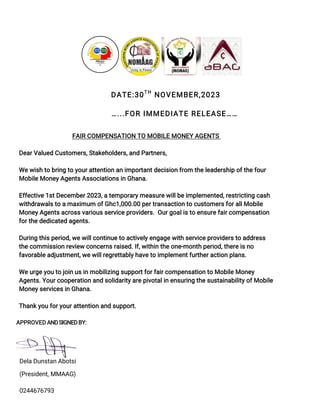 DATE:30TH
NOVEMBER,2023
…...FOR IMMEDIATE RELEASE……
FAIR COMPENSATION TO MOBILE MONEY AGENTS
Dear Valued Customers, Stakeholders, and Partners,
We wish to bring to your attention an important decision from the leadership of the four
Mobile Money Agents Associations in Ghana.
Effective 1st December 2023, a temporary measure will be implemented, restricting cash
withdrawals to a maximum of Ghc1,000.00 per transaction to customers for all Mobile
Money Agents across various service providers. Our goal is to ensure fair compensation
for the dedicated agents.
During this period, we will continue to actively engage with service providers to address
the commission review concerns raised. If, within the one-month period, there is no
favorable adjustment, we will regrettably have to implement further action plans.
We urge you to join us in mobilizing support for fair compensation to Mobile Money
Agents. Your cooperation and solidarity are pivotal in ensuring the sustainability of Mobile
Money services in Ghana.
Thank you for your attention and support.
APPROVED ANDSIGNEDBY:
Dela Dunstan Abotsi
(President, MMAAG)
0244676793
 