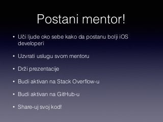 Postani mentor! 
• Uči ljude oko sebe kako da postanu bolji iOS 
developeri 
• Uzvrati uslugu svom mentoru 
• Drži prezentacije 
• Budi aktivan na Stack Overflow-u 
• Budi aktivan na GitHub-u 
• Share-uj svoj kod! 
 