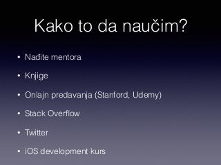 Kako to da naučim? 
• Nađite mentora 
• Knjige 
• Onlajn predavanja (Stanford, Udemy) 
• Stack Overflow 
• Twitter 
• iOS development kurs 
 