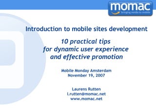 Introduction to mobile sites development 10 practical tips  for dynamic user experience  and effective promotion Mobile Monday Amsterdam November 19, 2007 Laurens Rutten [email_address] www.momac.net 