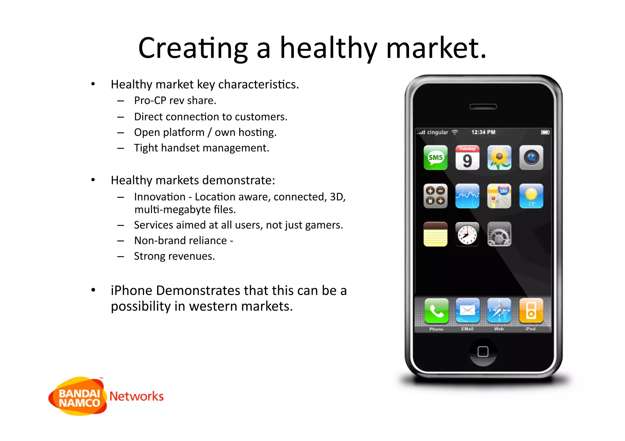 CreaQng a healthy market. 
•  Healthy market key characterisQcs. 
–  Pro‐CP rev share. 
–  Direct connecQon to customers. 
–  Open pla_orm / own hosQng. 
–  Tight handset management. 
•  Healthy markets demonstrate: 
–  InnovaQon ‐ LocaQon aware, connected, 3D, 
mulQ‐megabyte ﬁles. 
–  Services aimed at all users, not just gamers. 
–  Non‐brand reliance ‐  
–  Strong revenues. 
•  iPhone Demonstrates that this can be a 
possibility in western markets. 
 