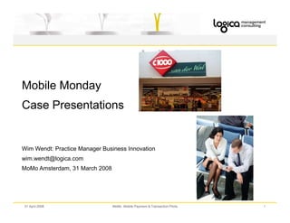 Mobile Monday
Case Presentations


Wim Wendt: Practice Manager Business Innovation
wim.wendt@logica.com
MoMo Amsterdam, 31 March 2008




01 April 2008                   MoMo Mobile Payment  Transaction Pilots   1
 
